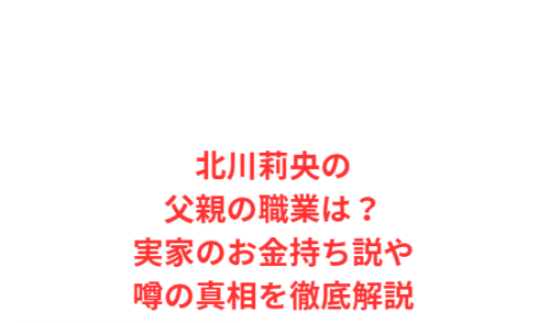 北川莉央の父親の職業は?実家のお金持ち説や噂の真相を徹底解説