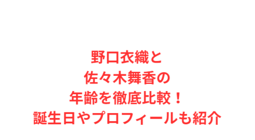 野口衣織と佐々木舞香の年齢を徹底比較!誕生日やプロフィールも紹介