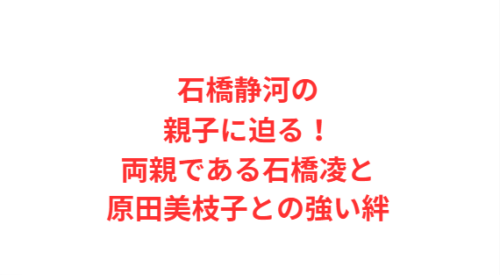 石橋静河の親子に迫る!両親である石橋凌と原田美枝子との強い絆