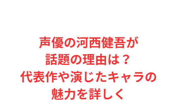 声優の河西健吾が話題の理由は？代表作や演じたキャラの魅力を詳しく