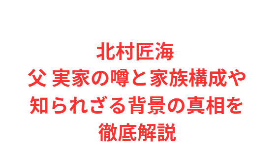 北村匠海 父 実家の噂と家族構成や知られざる背景の真相を徹底解説