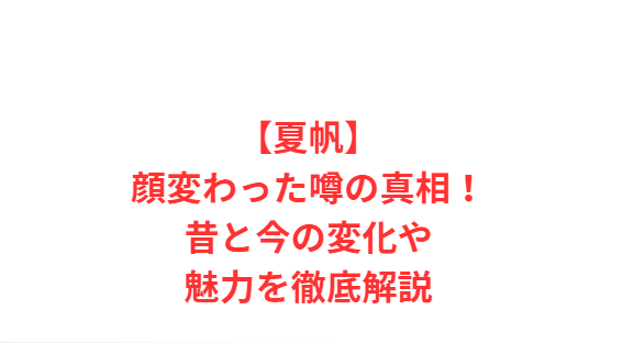 【夏帆】顔変わった噂の真相！昔と今の変化や魅力を徹底解説