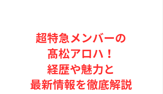 超特急メンバーの髙松アロハ！経歴や魅力と最新情報を徹底解説