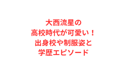 大西流星の高校時代が可愛い!出身校や制服姿と学歴エピソード