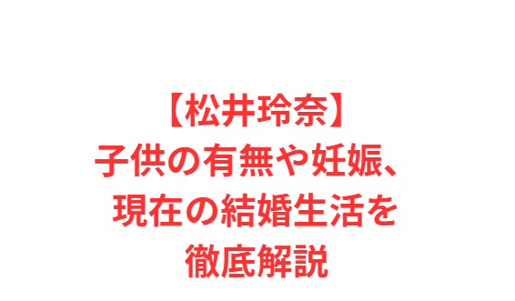 【松井玲奈】子供の有無や妊娠、現在の結婚生活を徹底解説