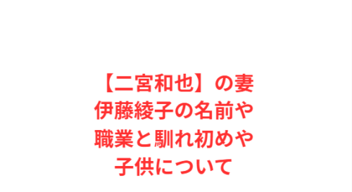 【二宮和也】の妻伊藤綾子の名前や職業と馴れ初めや子供について