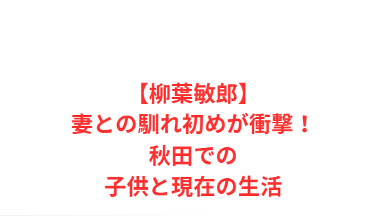 【柳葉敏郎】妻との馴れ初めが衝撃！秋田での子供と現在の生活
