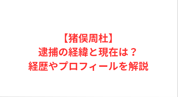 【猪俣周杜】逮捕の経緯と現在は？経歴やプロフィールを解説