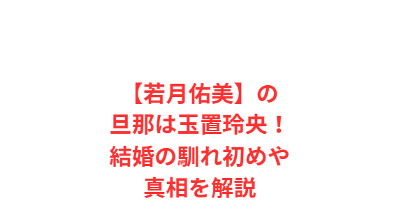 【若月佑美】の旦那は玉置玲央！結婚の馴れ初めや真相を解説