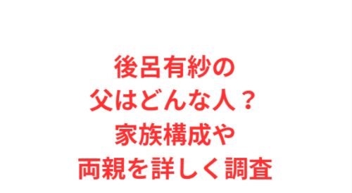 後呂有紗の父はどんな人?家族構成や両親を詳しく調査
