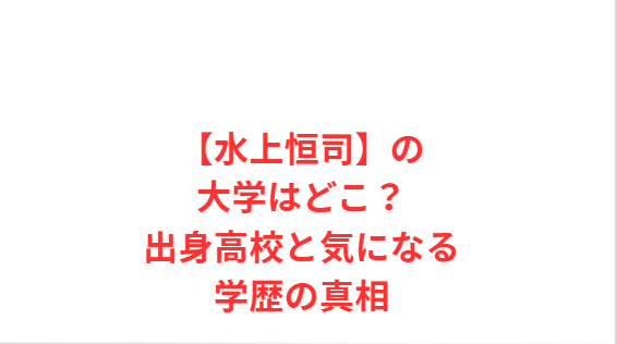 【水上恒司】の大学はどこ？出身高校と気になる学歴の真相