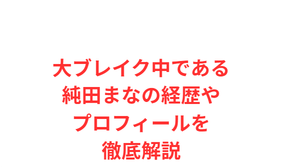 大ブレイク中である純田まなの経歴やプロフィールを徹底解説