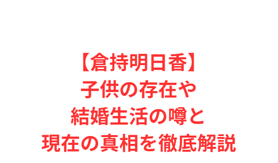 【倉持明日香】子供の存在や結婚生活の噂と現在の真相を徹底解説