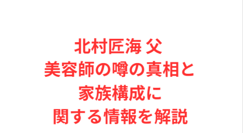 北村匠海 父 美容師の噂の真相と家族構成に関する情報を解説