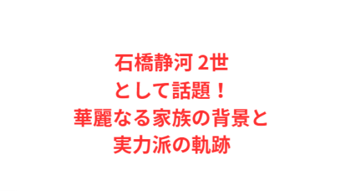 石橋静河 2世として話題!華麗なる家族の背景と実力派の軌跡