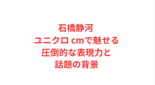 石橋静河 ユニクロ cmで魅せる圧倒的な表現力と話題の背景