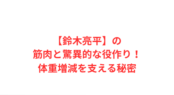 【鈴木亮平】の筋肉と驚異的な役作り！体重増減を支える秘密