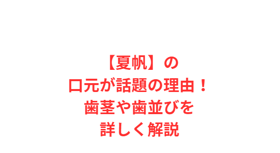 【夏帆】の口元が話題の理由！歯茎や歯並びを詳しく解説