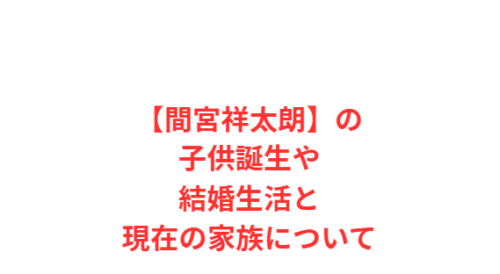 【間宮祥太朗】の子供誕生や結婚生活と現在の家族について