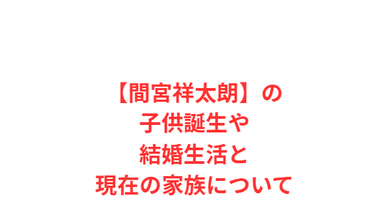 【間宮祥太朗】の子供誕生や結婚生活と現在の家族について