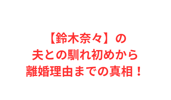 【鈴木奈々】の夫との馴れ初めから離婚理由までの真相！