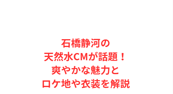 石橋静河の天然水CMが話題！爽やかな魅力とロケ地や衣装を解説