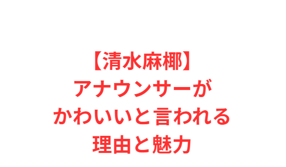 【清水麻椰】アナウンサーがかわいいと言われる理由と魅力