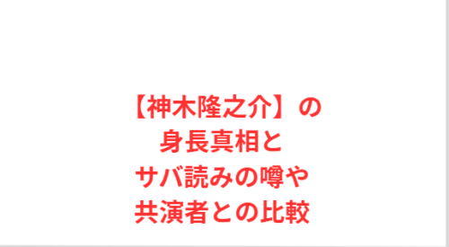【神木隆之介】の身長真相とサバ読みの噂や共演者との比較