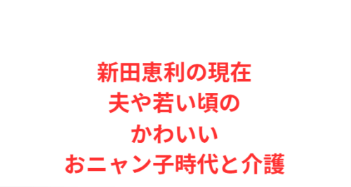 新田恵利の現在の夫や若い頃のかわいいおニャン子時代と介護