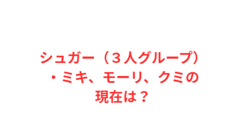 シュガー(3人グループ)・ミキ、モーリ、クミの現在は?