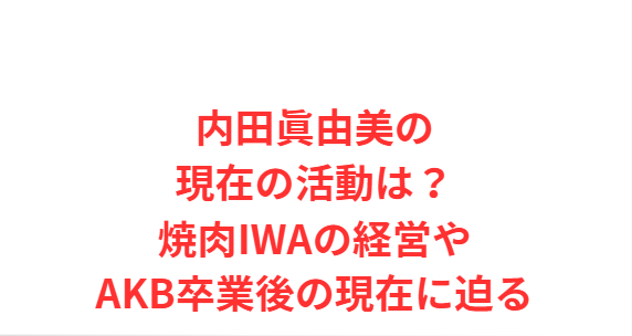 内田眞由美の現在の活動は？焼肉IWAの経営やAKB卒業後の現在に迫る