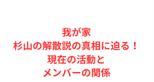 我が家杉山の解散説の真相に迫る！現在の活動とメンバーの関係