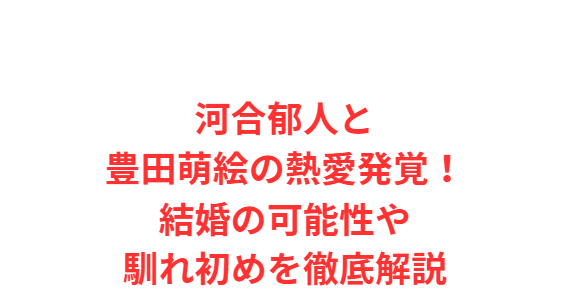 河合郁人と豊田萌絵の熱愛発覚！結婚の可能性や馴れ初めを徹底解説