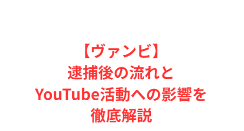 【ヴァンビ】逮捕後の流れとYouTube活動への影響を徹底解説