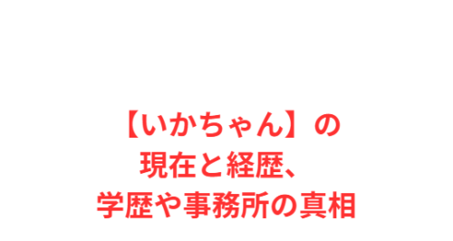 【いかちゃん】の現在と経歴、学歴や事務所の真相