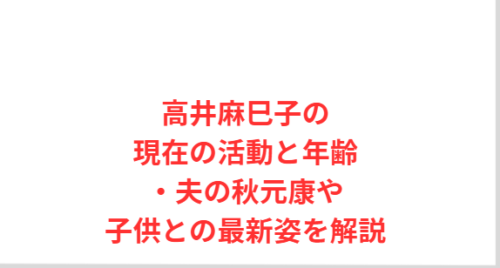 高井麻巳子の現在の活動と年齢・夫の秋元康や子供との最新姿を解説