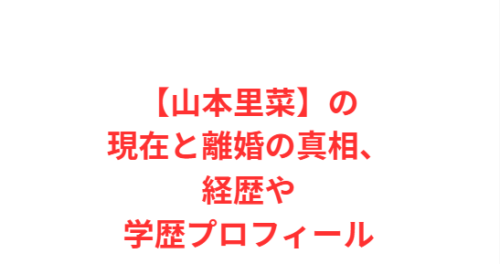 【山本里菜】の現在と離婚の真相、経歴や学歴プロフィール