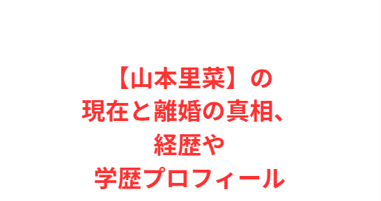 【山本里菜】の現在と離婚の真相、経歴や学歴プロフィール