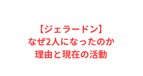 【ジェラードン】なぜ2人になったのか理由と現在の活動