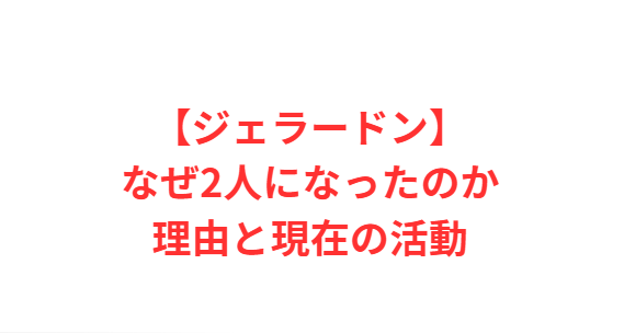 【ジェラードン】なぜ2人になったのか理由と現在の活動