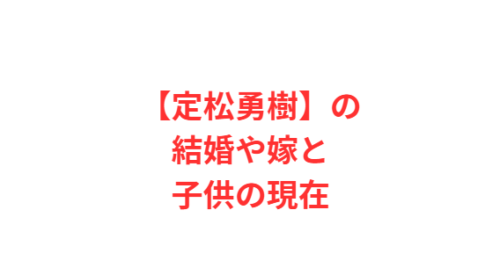 【定松勇樹】の結婚や嫁と子供の現在