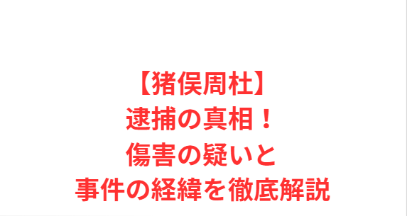 【猪俣周杜】逮捕の真相！傷害の疑いと事件の経緯を徹底解説