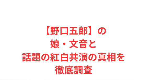 【野口五郎】の娘・文音と話題の紅白共演の真相を徹底調査