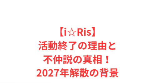 【i☆Ris】活動終了の理由と不仲説の真相！2027年解散の背景