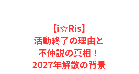 【i☆Ris】活動終了の理由と不仲説の真相！2027年解散の背景