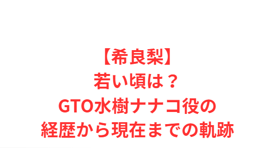 【希良梨】若い頃は？GTO水樹ナナコ役の経歴から現在までの軌跡
