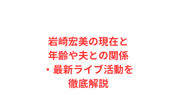 岩崎宏美の現在と年齢や夫との関係・最新ライブ活動を徹底解説
